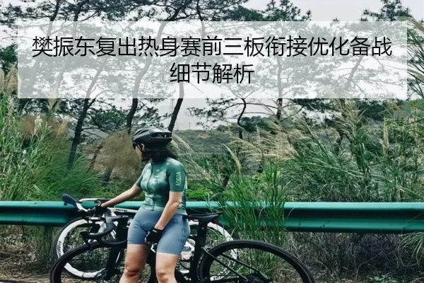 樊振东复出热身赛前三板衔接优化备战细节解析